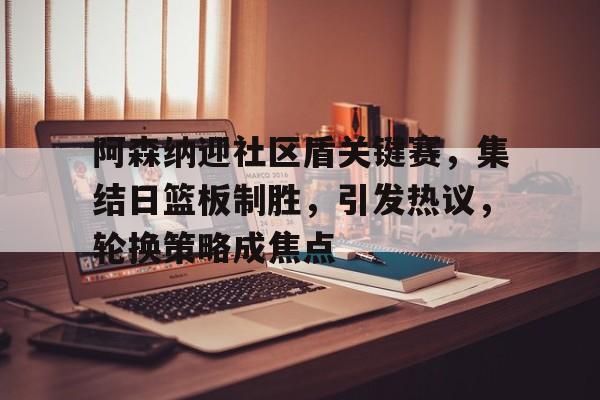 爱游戏官网-阿森纳迎社区盾关键赛，集结日篮板制胜，引发热议，轮换策略成焦点的简单介绍