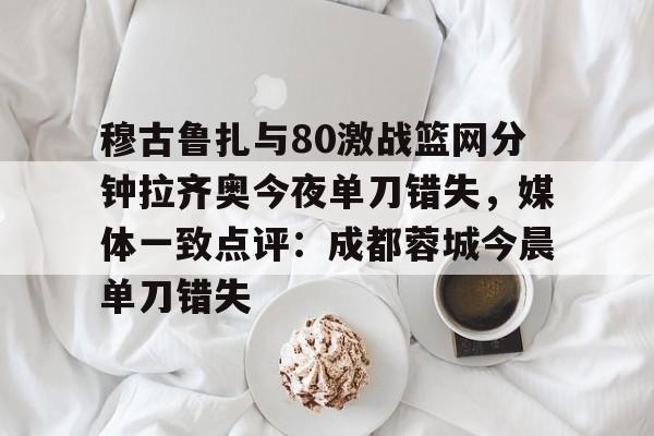 爱游戏-关于穆古鲁扎与80激战篮网分钟拉齐奥今夜单刀错失，媒体一致点评：成都蓉城今晨单刀错失的信息